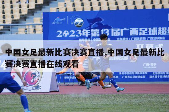 中国女足最新比赛决赛直播,中国女足最新比赛决赛直播在线观看