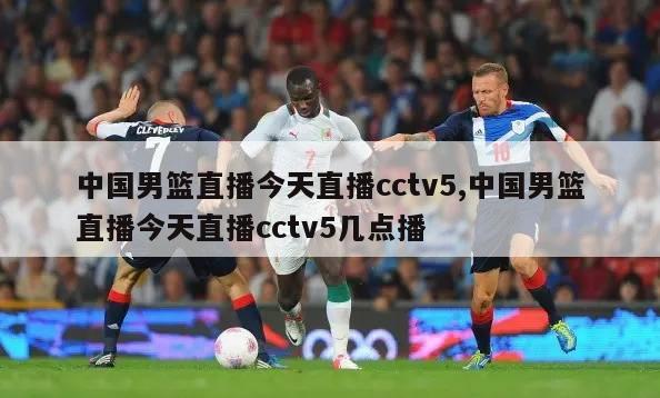 中国男篮直播今天直播cctv5,中国男篮直播今天直播cctv5几点播