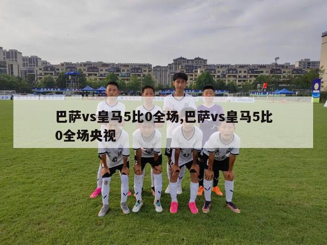 巴萨vs皇马5比0全场,巴萨vs皇马5比0全场央视