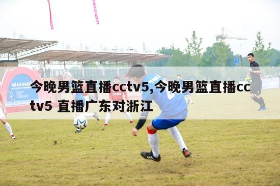 今晚男篮直播cctv5,今晚男篮直播cctv5 直播广东对浙江