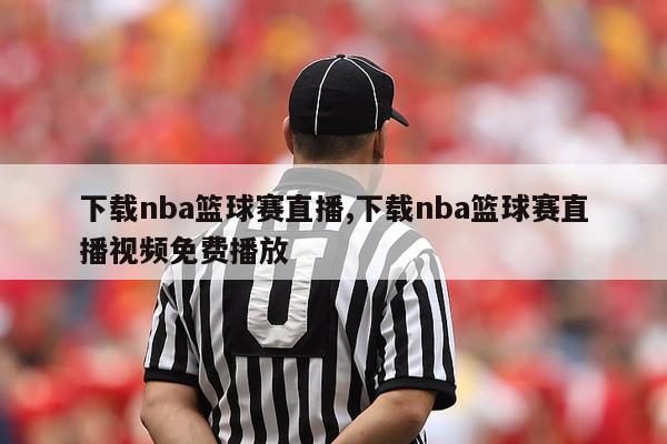 下载nba篮球赛直播,下载nba篮球赛直播视频免费播放