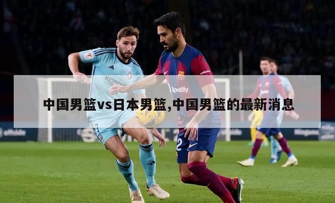 中国男篮vs日本男篮,中国男篮的最新消息